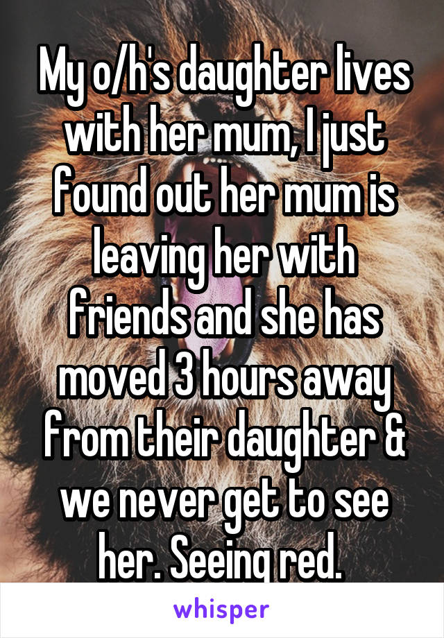 My o/h's daughter lives with her mum, I just found out her mum is leaving her with friends and she has moved 3 hours away from their daughter & we never get to see her. Seeing red. 