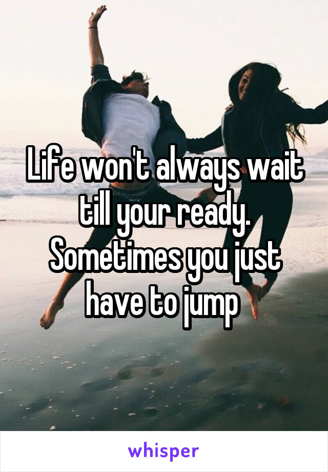 Life won't always wait till your ready. Sometimes you just have to jump 