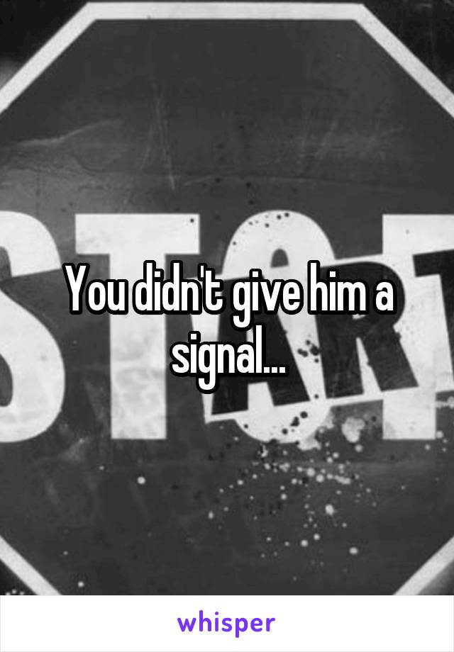 You didn't give him a signal...