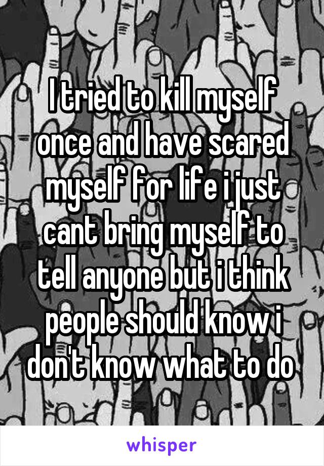 I tried to kill myself once and have scared myself for life i just cant bring myself to tell anyone but i think people should know i don't know what to do 