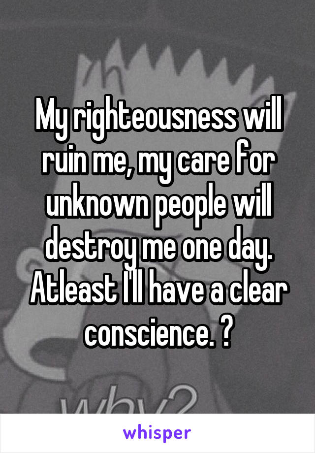 My righteousness will ruin me, my care for unknown people will destroy me one day. Atleast I'll have a clear conscience. 😌