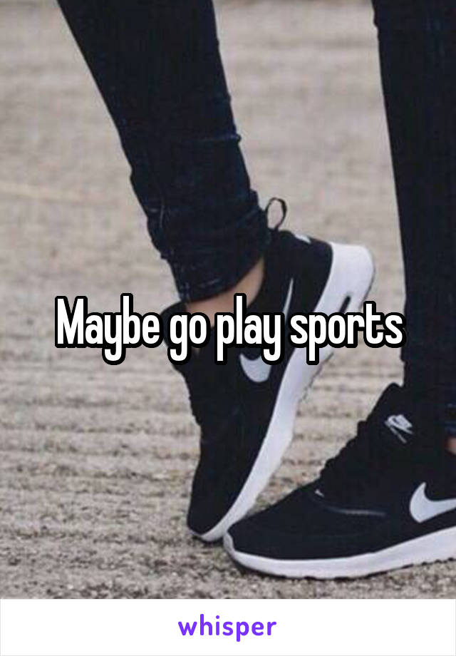 Maybe go play sports