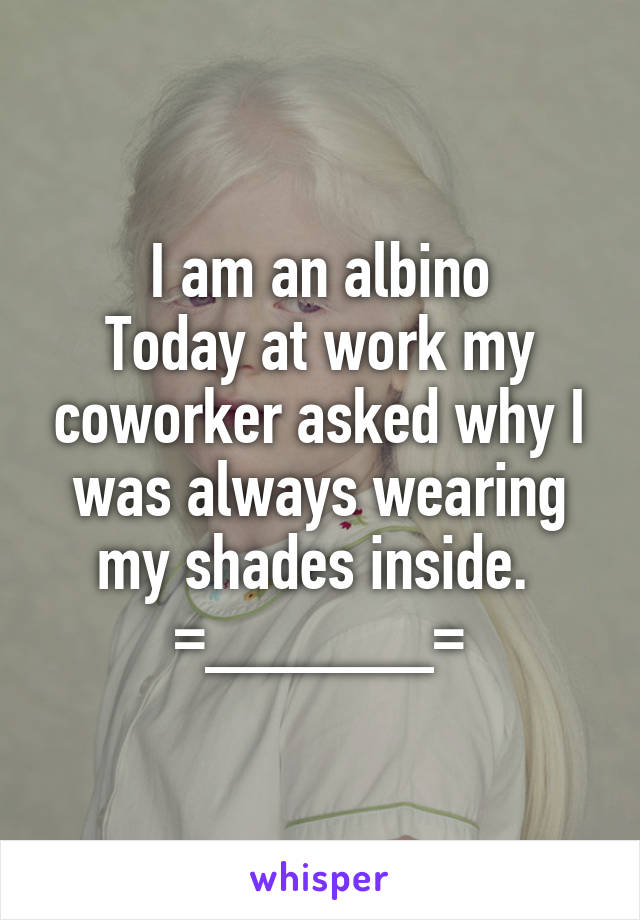 I am an albino
Today at work my coworker asked why I was always wearing my shades inside. 
=______=