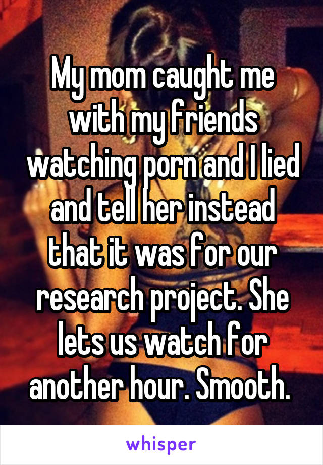 My mom caught me with my friends watching porn and I lied and tell her instead that it was for our research project. She lets us watch for another hour. Smooth. 