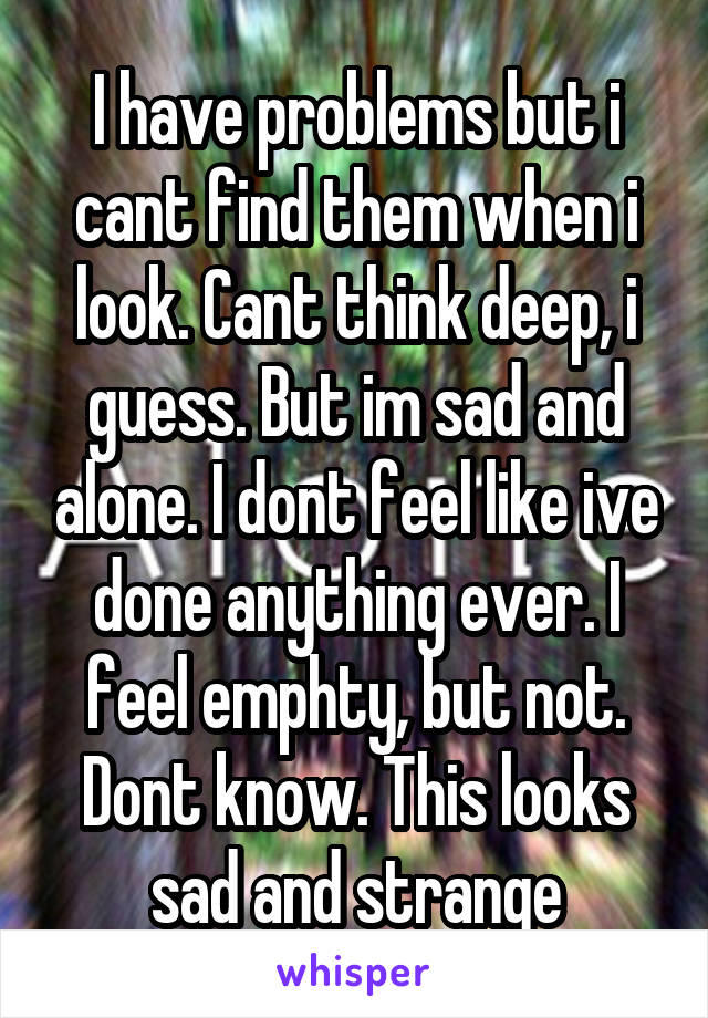 I have problems but i cant find them when i look. Cant think deep, i guess. But im sad and alone. I dont feel like ive done anything ever. I feel emphty, but not. Dont know. This looks sad and strange