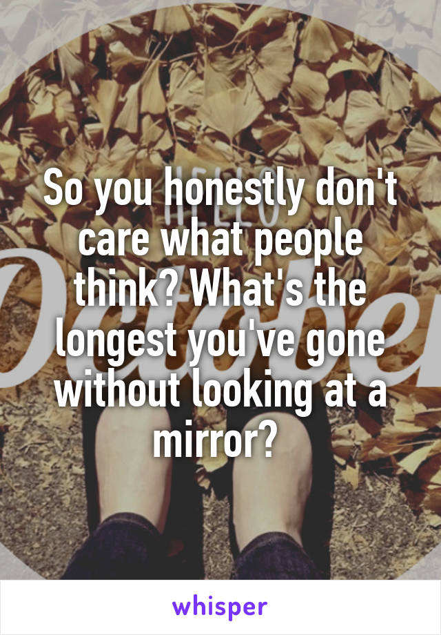 So you honestly don't care what people think? What's the longest you've gone without looking at a mirror? 