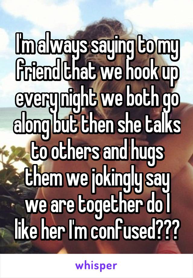 I'm always saying to my friend that we hook up every night we both go along but then she talks to others and hugs them we jokingly say we are together do I like her I'm confused???