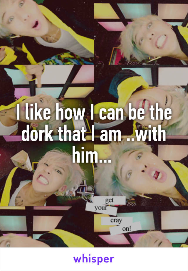 I like how I can be the dork that I am ..with him... 