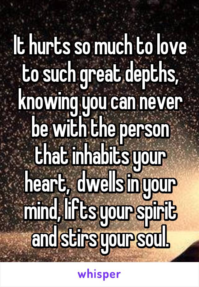 It hurts so much to love to such great depths, knowing you can never be with the person that inhabits your heart,  dwells in your mind, lifts your spirit and stirs your soul.