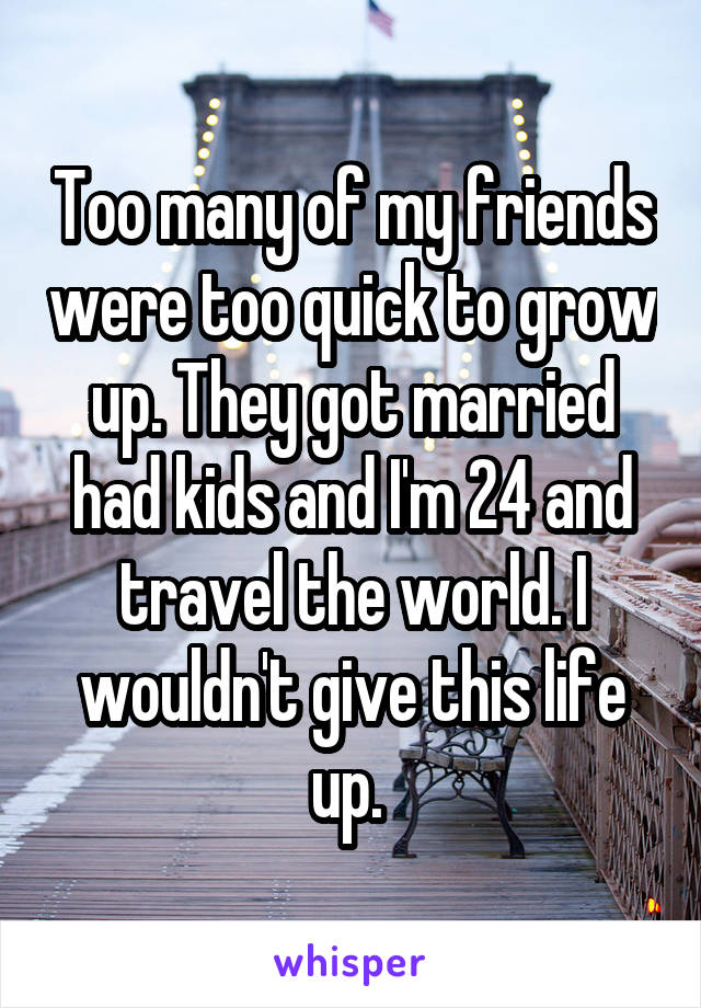 Too many of my friends were too quick to grow up. They got married had kids and I'm 24 and travel the world. I wouldn't give this life up. 