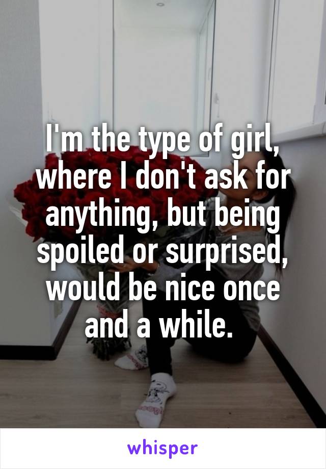 I'm the type of girl, where I don't ask for anything, but being spoiled or surprised, would be nice once and a while. 