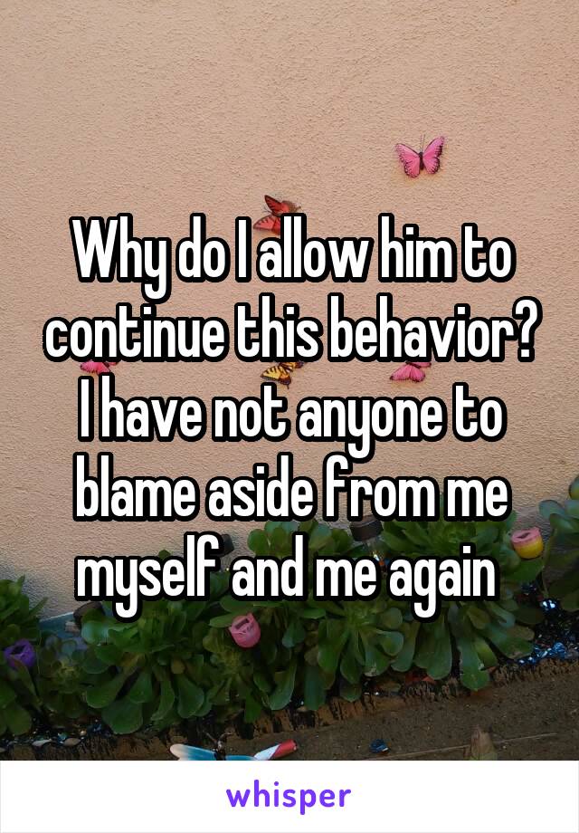 Why do I allow him to continue this behavior? I have not anyone to blame aside from me myself and me again 