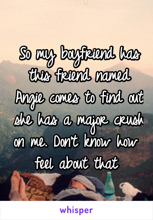 So my boyfriend has this friend named Angie comes to find out she has a major crush on me. Don't know how I feel about that 