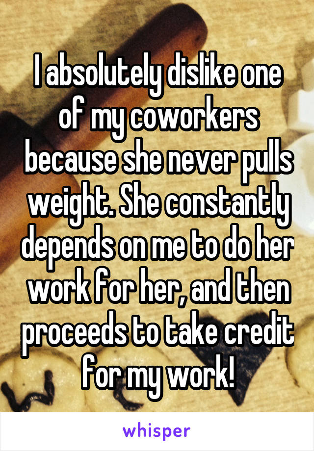 I absolutely dislike one of my coworkers because she never pulls weight. She constantly depends on me to do her work for her, and then proceeds to take credit for my work!