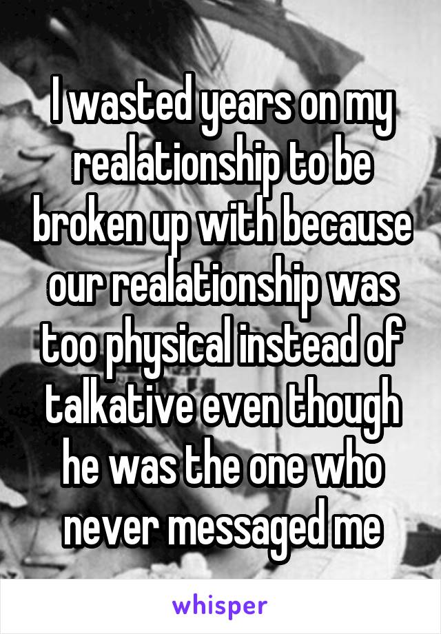 I wasted years on my realationship to be broken up with because our realationship was too physical instead of talkative even though he was the one who never messaged me