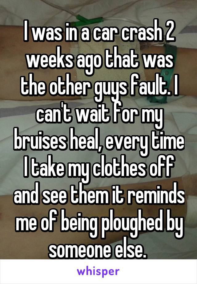 I was in a car crash 2 weeks ago that was the other guys fault. I can't wait for my bruises heal, every time I take my clothes off and see them it reminds me of being ploughed by someone else. 