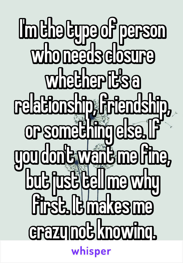 I'm the type of person who needs closure whether it's a relationship, friendship, or something else. If you don't want me fine, but just tell me why first. It makes me crazy not knowing.