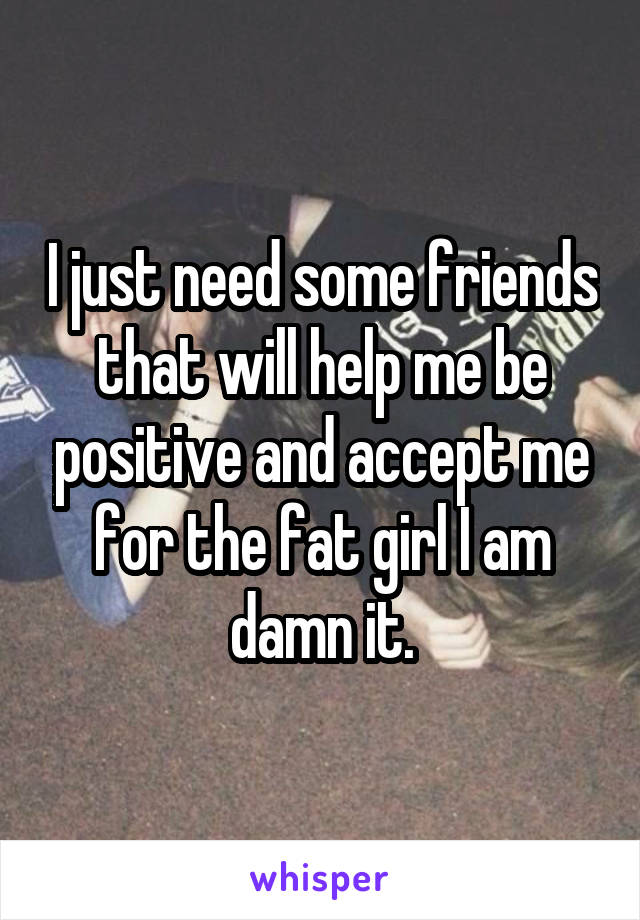 I just need some friends that will help me be positive and accept me for the fat girl I am damn it.