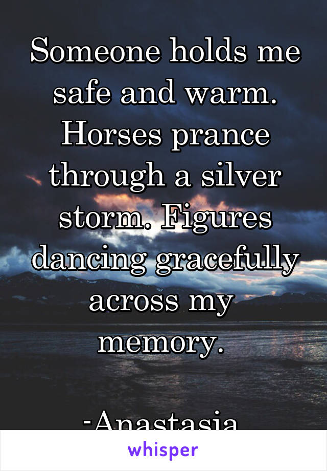 Someone holds me safe and warm. Horses prance through a silver storm. Figures dancing gracefully across my  memory. 

-Anastasia 