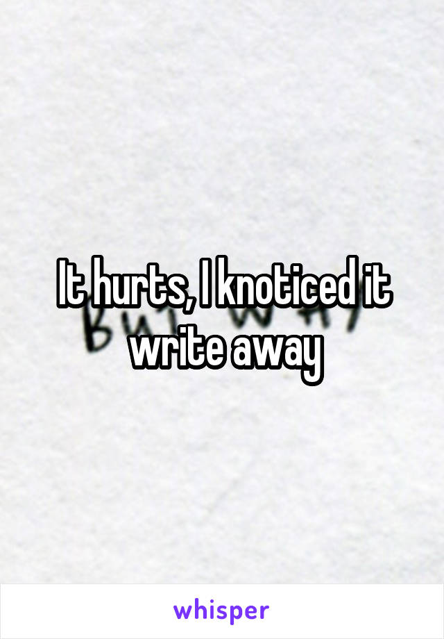 It hurts, I knoticed it write away