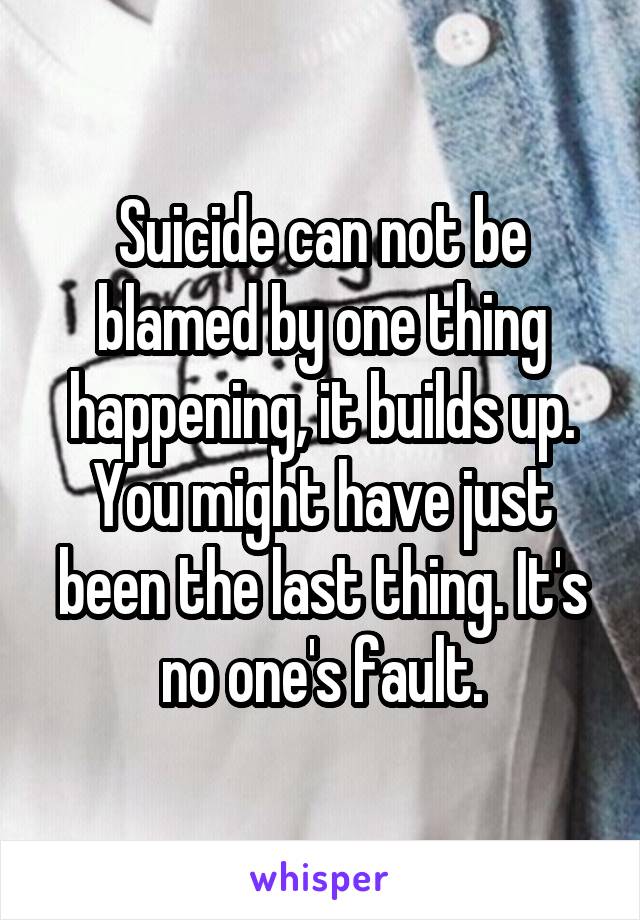 Suicide can not be blamed by one thing happening, it builds up. You might have just been the last thing. It's no one's fault.