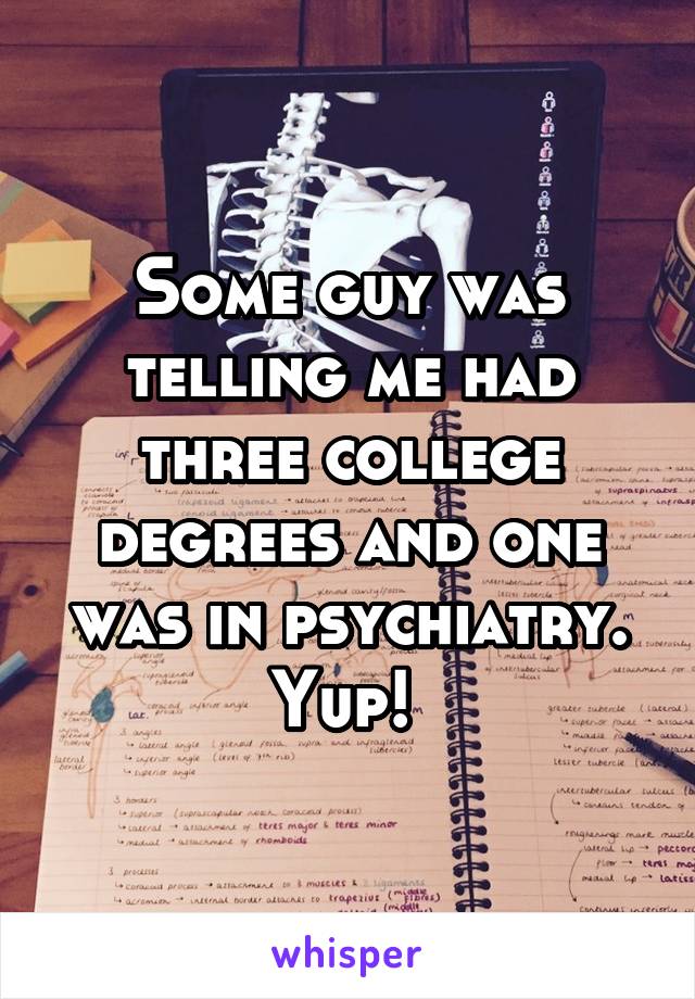 Some guy was telling me had three college degrees and one was in psychiatry. Yup! 