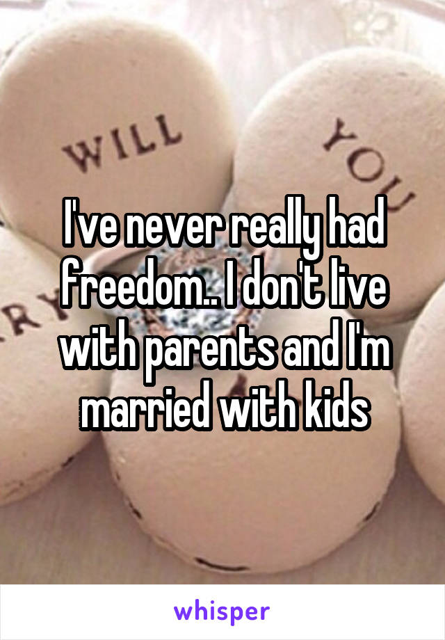 I've never really had freedom.. I don't live with parents and I'm married with kids