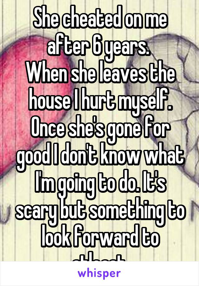 She cheated on me after 6 years. 
When she leaves the house I hurt myself.
Once she's gone for good I don't know what I'm going to do. It's scary but something to look forward to atleast.