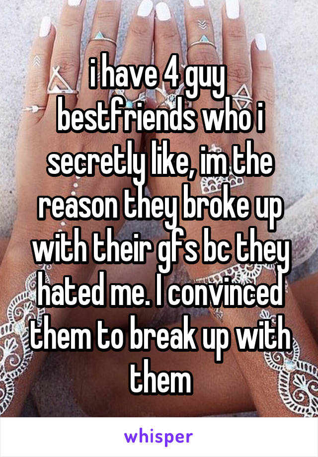 i have 4 guy  bestfriends who i secretly like, im the reason they broke up with their gfs bc they hated me. I convinced them to break up with them