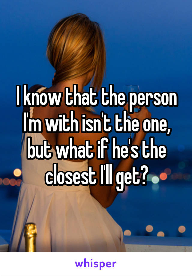 I know that the person I'm with isn't the one, but what if he's the closest I'll get?