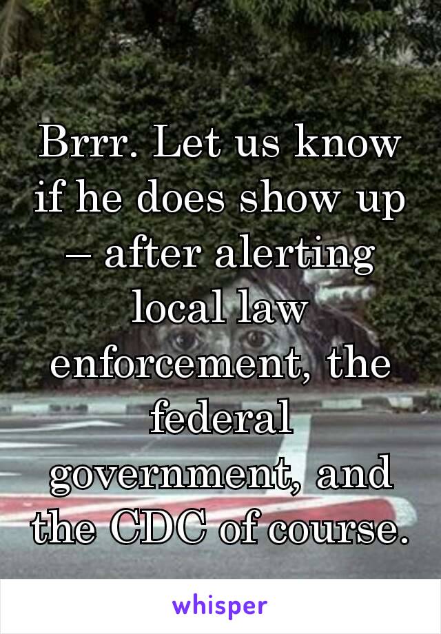 Brrr. Let us know if he does show up – after alerting local law enforcement, the federal government, and the CDC of course.