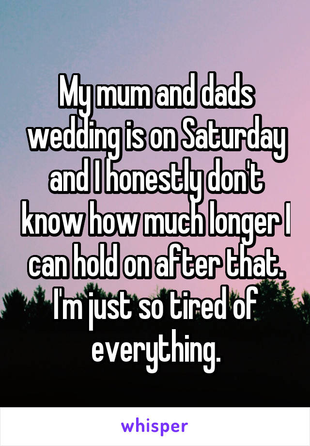 My mum and dads wedding is on Saturday and I honestly don't know how much longer I can hold on after that. I'm just so tired of everything.