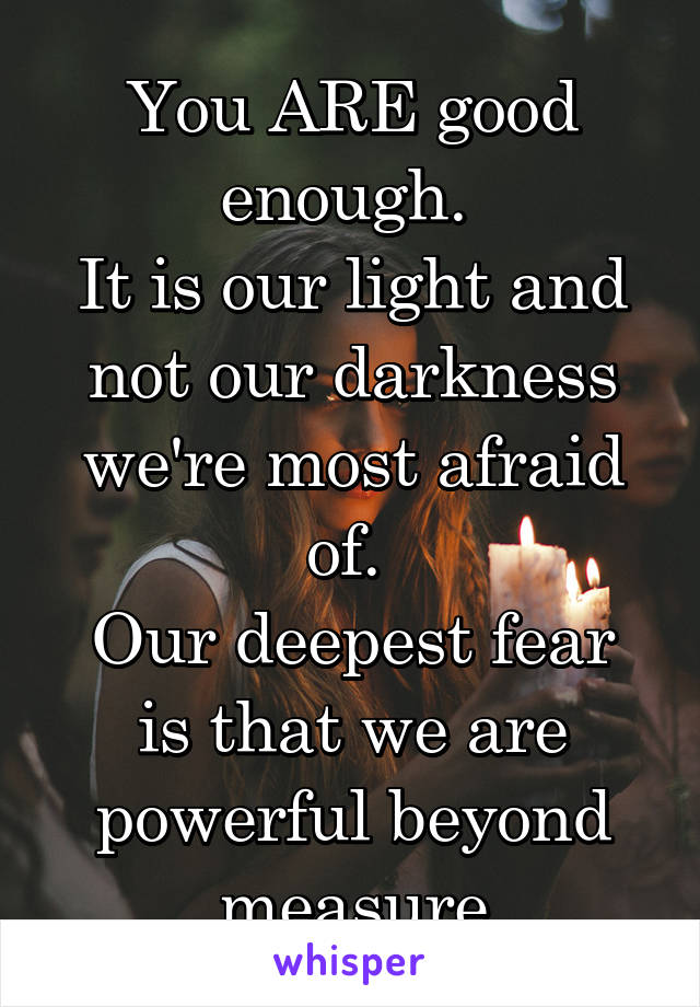 You ARE good enough. 
It is our light and not our darkness we're most afraid of. 
Our deepest fear is that we are powerful beyond measure