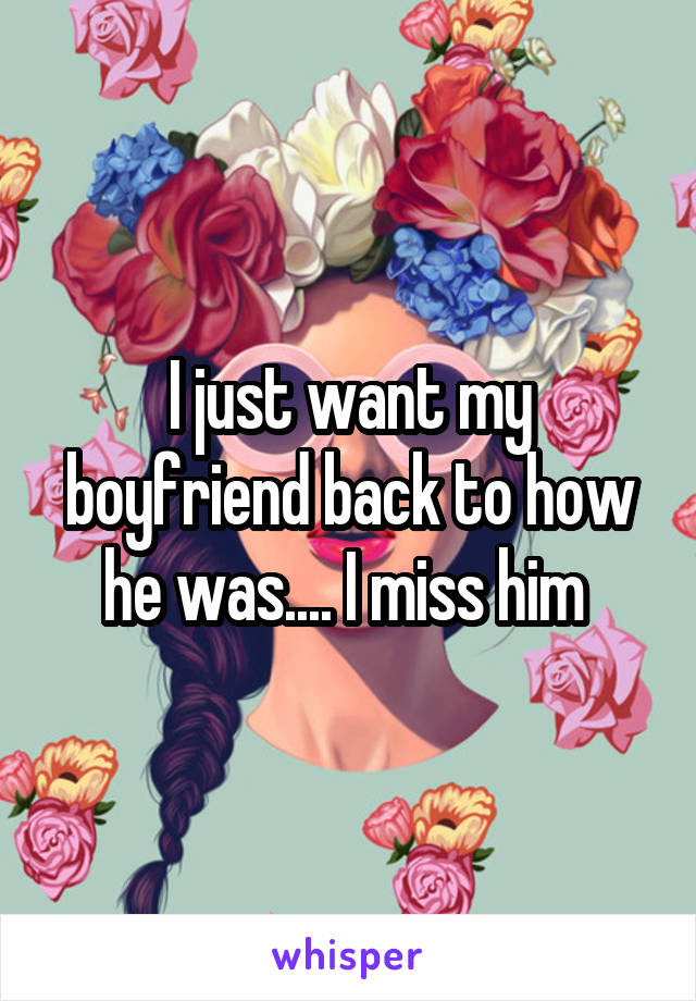 I just want my boyfriend back to how he was.... I miss him 