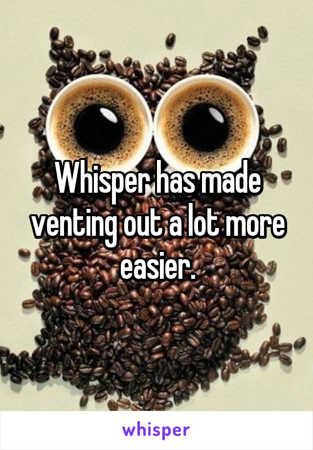 Whisper has made venting out a lot more easier.