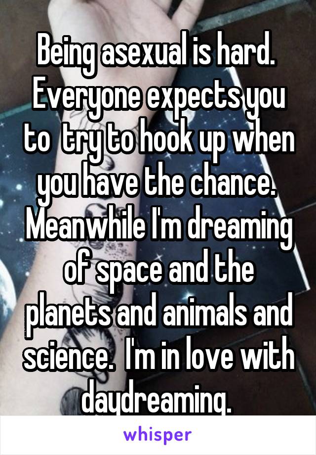 Being asexual is hard.  Everyone expects you to  try to hook up when you have the chance.  Meanwhile I'm dreaming of space and the planets and animals and science.  I'm in love with daydreaming. 