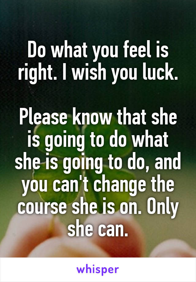 Do what you feel is right. I wish you luck.

Please know that she is going to do what she is going to do, and you can't change the course she is on. Only she can.