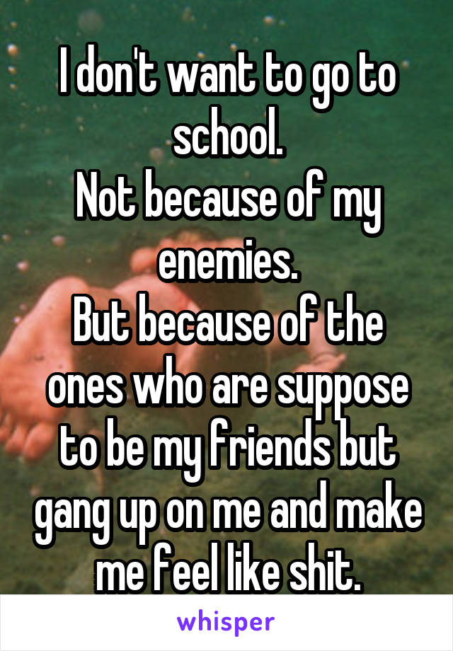 I don't want to go to school.
Not because of my enemies.
But because of the ones who are suppose to be my friends but gang up on me and make me feel like shit.