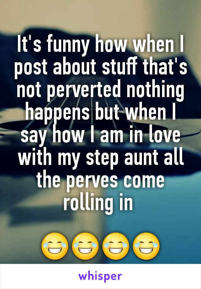 It's funny how when I post about stuff that's not perverted nothing happens but when I say how I am in love with my step aunt all the perves come rolling in 

😂😂😂😂