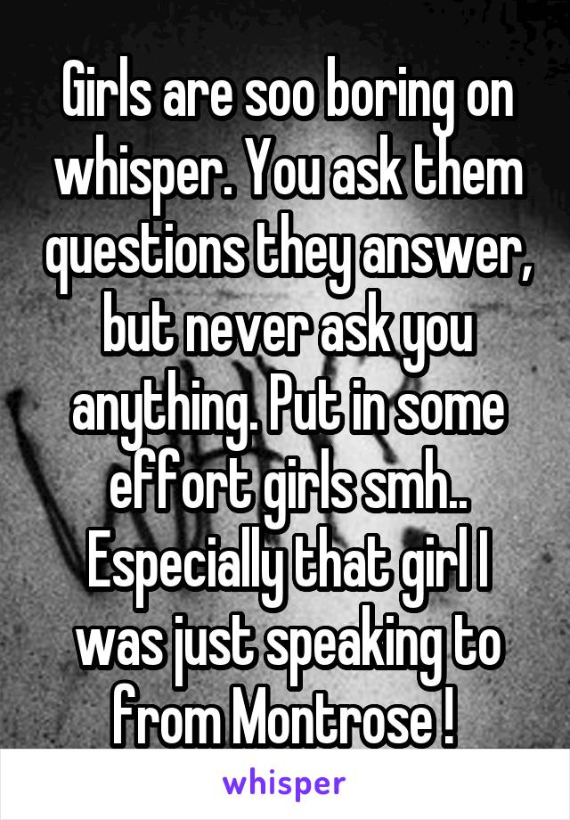 Girls are soo boring on whisper. You ask them questions they answer, but never ask you anything. Put in some effort girls smh.. Especially that girl I was just speaking to from Montrose ! 