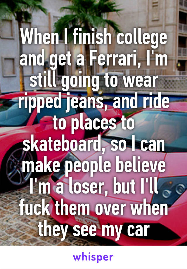 When I finish college and get a Ferrari, I'm still going to wear ripped jeans, and ride to places to skateboard, so I can make people believe I'm a loser, but I'll fuck them over when they see my car