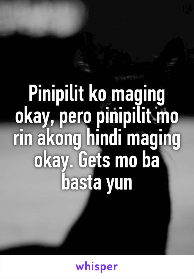 Pinipilit ko maging okay, pero pinipilit mo rin akong hindi maging okay. Gets mo ba basta yun