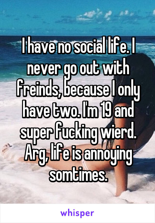 I have no social life. I never go out with freinds, because I only have two. I'm 19 and super fucking wierd. Arg, life is annoying somtimes.