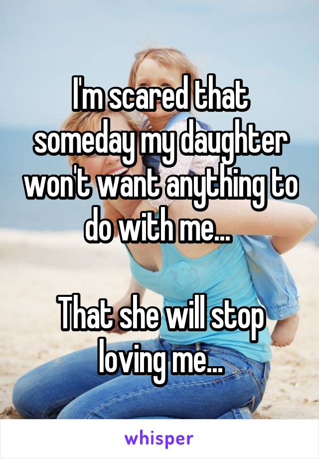 I'm scared that someday my daughter won't want anything to do with me... 

That she will stop loving me...