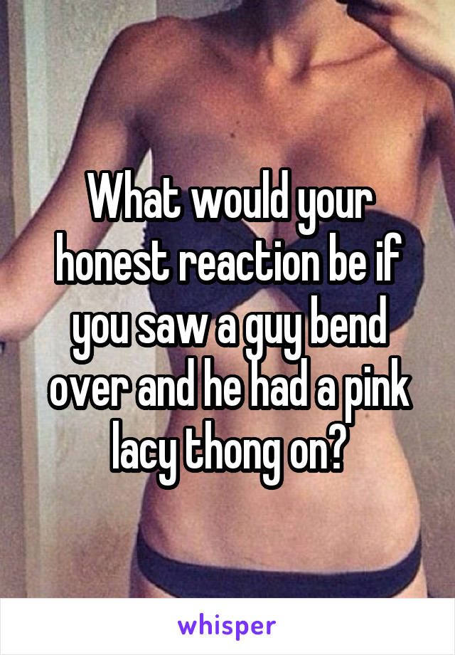 What would your honest reaction be if you saw a guy bend over and he had a pink lacy thong on?