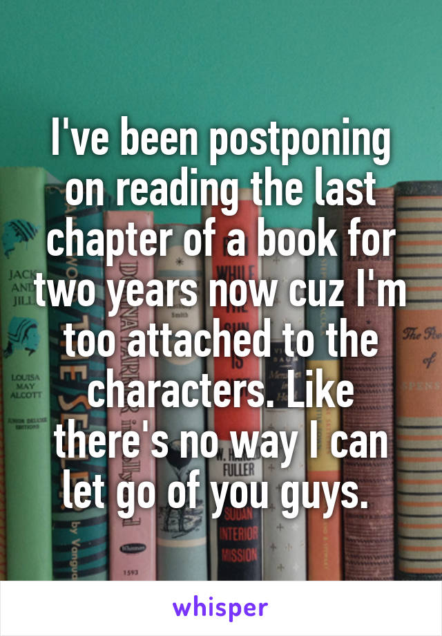 I've been postponing on reading the last chapter of a book for two years now cuz I'm too attached to the characters. Like there's no way I can let go of you guys. 