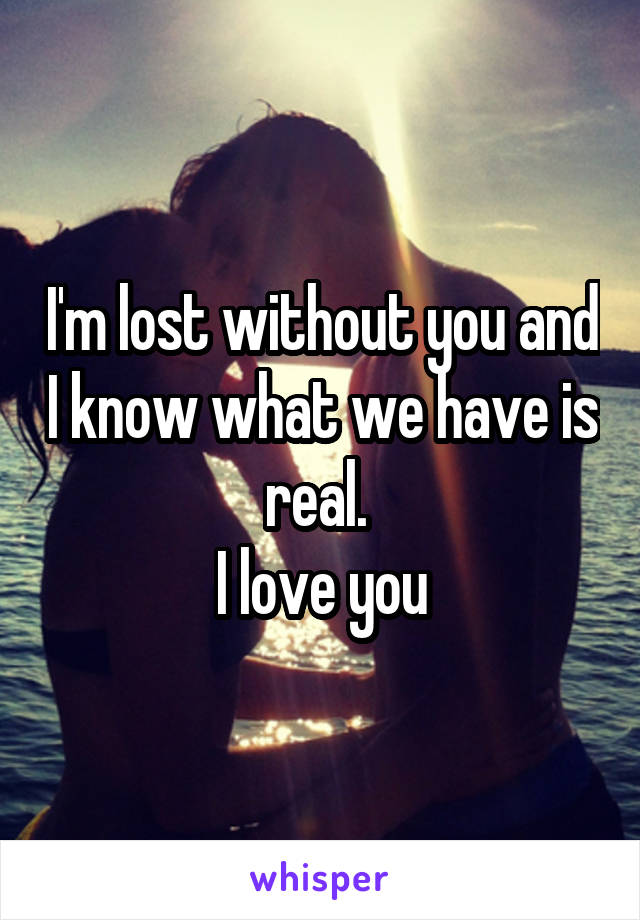 I'm lost without you and I know what we have is real. 
I love you