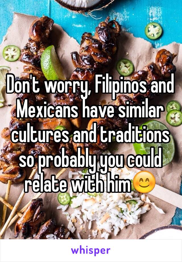 Don't worry, Filipinos and Mexicans have similar cultures and traditions so probably you could relate with him😊