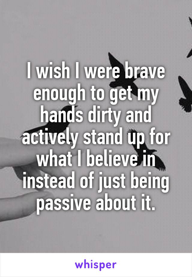 I wish I were brave enough to get my hands dirty and actively stand up for what I believe in instead of just being passive about it.