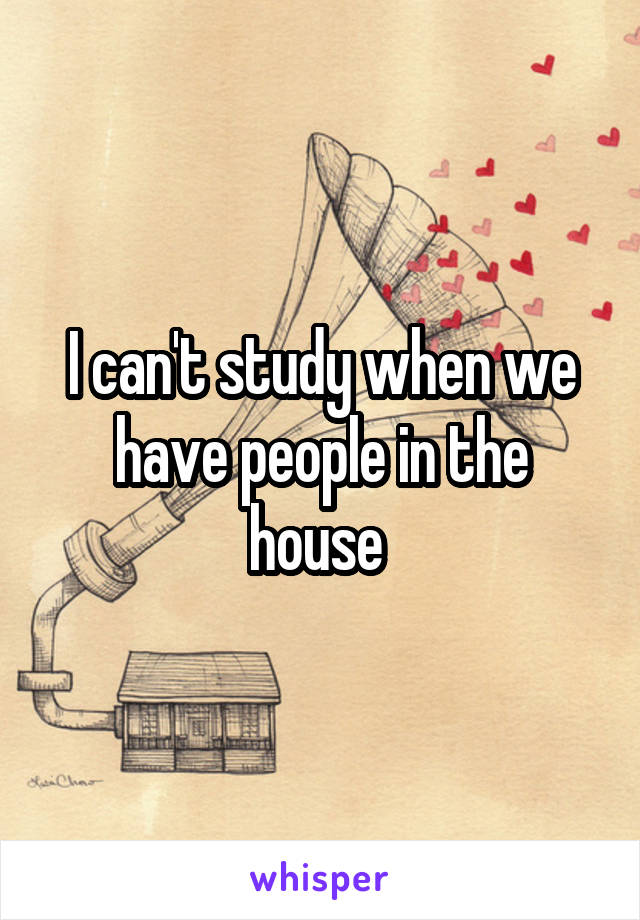 I can't study when we have people in the house 